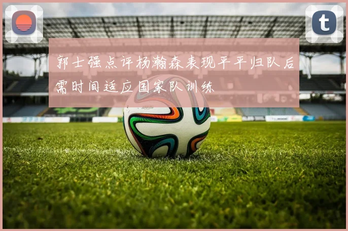 郭士强点评杨瀚森表现平平归队后需时间适应国家队训练