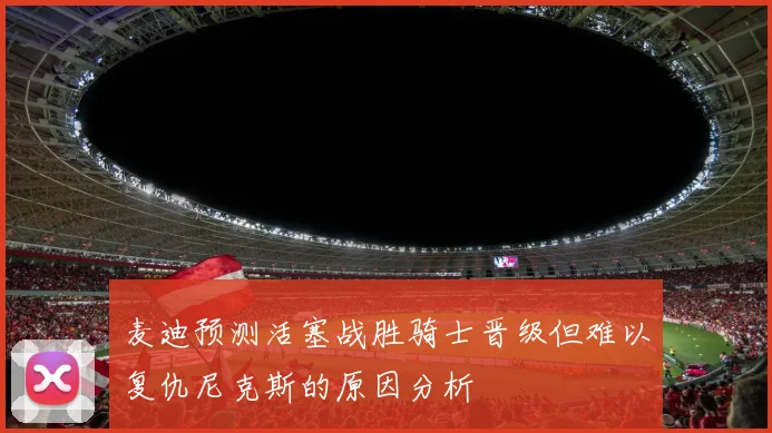 麦迪预测活塞战胜骑士晋级但难以复仇尼克斯的原因分析