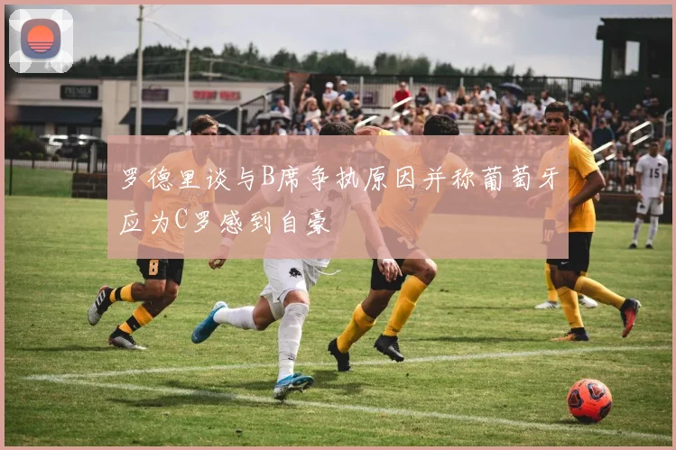 罗德里谈与B席争执原因并称葡萄牙应为C罗感到自豪
