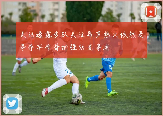 美记透露多队关注希罗热火依然是争夺字母哥的强劲竞争者