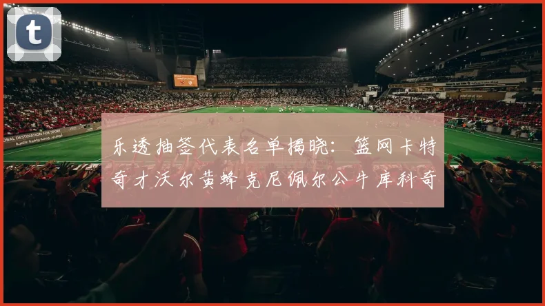 乐透抽签代表名单揭晓：篮网卡特奇才沃尔黄蜂克尼佩尔公牛库科奇齐聚一堂