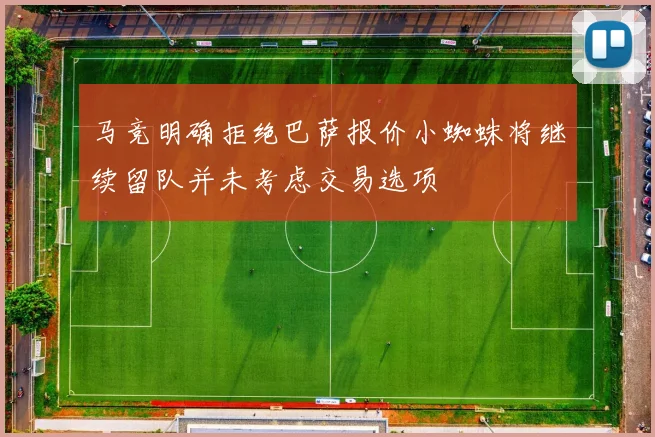 马竞明确拒绝巴萨报价小蜘蛛将继续留队并未考虑交易选项
