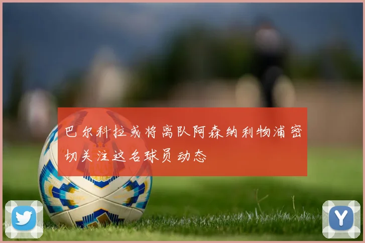 巴尔科拉或将离队阿森纳利物浦密切关注这名球员动态