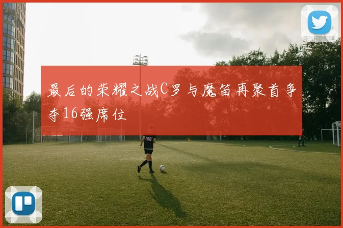 最后的荣耀之战C罗与魔笛再聚首争夺16强席位