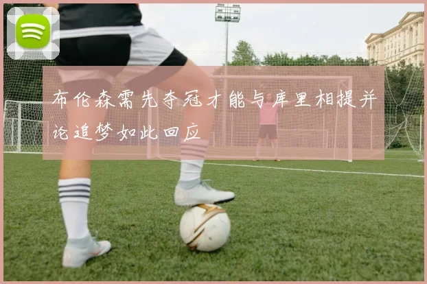 布伦森需先夺冠才能与库里相提并论追梦如此回应