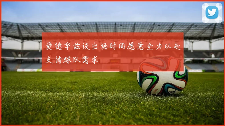 爱德华兹谈出场时间愿意全力以赴支持球队需求