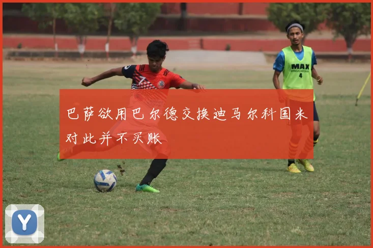 巴萨欲用巴尔德交换迪马尔科国米对此并不买账